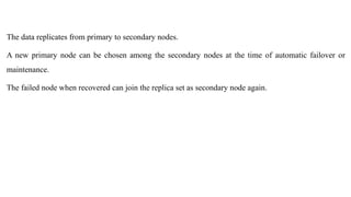 The data replicates from primary to secondary nodes.
A new primary node can be chosen among the secondary nodes at the time of automatic failover or
maintenance.
The failed node when recovered can join the replica set as secondary node again.
 