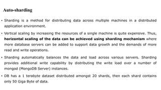Auto-sharding
• Sharding is a method for distributing data across multiple machines in a distributed
application environment.
• Vertical scaling by increasing the resources of a single machine is quite expensive. Thus,
horizontal scaling of the data can be achieved using sharding mechanism where
more database servers can be added to support data growth and the demands of more
read and write operations.
• Sharding automatically balances the data and load across various servers. Sharding
provides additional write capability by distributing the write load over a number of
mongod (MongoDB Server) instances.
• DB has a 1 terabyte dataset distributed amongst 20 shards, then each shard contains
only 50 Giga Byte of data.
 