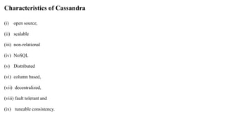 Characteristics of Cassandra
(i) open source,
(ii) scalable
(iii) non-relational
(iv) NoSQL
(v) Distributed
(vi) column based,
(vii) decentralized,
(viii) fault tolerant and
(ix) tuneable consistency.
 