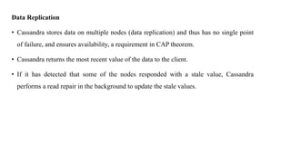 Data Replication
• Cassandra stores data on multiple nodes (data replication) and thus has no single point
of failure, and ensures availability, a requirement in CAP theorem.
• Cassandra returns the most recent value of the data to the client.
• If it has detected that some of the nodes responded with a stale value, Cassandra
performs a read repair in the background to update the stale values.
 