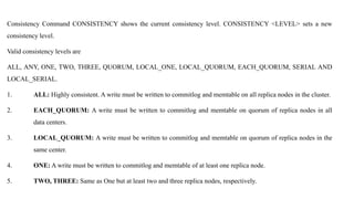 Consistency Command CONSISTENCY shows the current consistency level. CONSISTENCY <LEVEL> sets a new
consistency level.
Valid consistency levels are
ALL, ANY, ONE, TWO, THREE, QUORUM, LOCAL_ONE, LOCAL_QUORUM, EACH_QUORUM, SERIAL AND
LOCAL_SERIAL.
1. ALL: Highly consistent. A write must be written to commitlog and memtable on all replica nodes in the cluster.
2. EACH_QUORUM: A write must be written to commitlog and memtable on quorum of replica nodes in all
data centers.
3. LOCAL_QUORUM: A write must be written to commitlog and memtable on quorum of replica nodes in the
same center.
4. ONE: A write must be written to commitlog and memtable of at least one replica node.
5. TWO, THREE: Same as One but at least two and three replica nodes, respectively.
 
