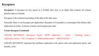 Keyspaces
Keyspaces: A keyspace (or key space) in a NoSQL data store is an object that contains all column
families data as a bundle.
Keyspace is the outermost grouping of the data in the data store.
Generally, there is one keyspace per application. Keyspace in Cassandra is a namespace that defines data
replication on nodes. A cluster contains one keyspace per node.
Create Keyspace Command
CREATE KEYSPACE <Keyspace Name> WITH replication = {'class : '<Strategy name>',
'replication_factor': '<No. of replicas>'} AND durablewrites= '<TRUE/FALSE>';
CREATE KEYSPACE statement has attributes replication with option class and replication factor, and
durable_write.
 