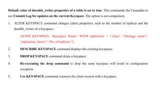 Default value of durable_writes properties of a table is set to true. This commands the Cassandra to
use Commit Log for updates on the current Keyspace. The option is not compulsory.
1. ALTER KEYSPACE command changes (alter) properties, such as the number of replicas and the
durable_writes of a keyspace:
ALTER KEYSPACE <Keyspace Name> WITH replication = {`class': '<Strategy name>',
`replication_factor': '<No. of replicas>'};
2. DESCRIBE KEYSPACE command displays the existing keyspaces.
3. DROP KEYSPACE command drops a keyspace:
4. Re-executing the drop command to drop the same keyspace will result in configuration
exception.
5. Use KEYSPACE command connects the client session with a keyspace.
 
