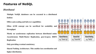 Features of NoSQL
Distributed
Multiple NoSQL databases can be executed in a distributed
fashion
Offers auto-scaling and fail-over capabilities
Often ACID concept can be sacrificed for scalability and
throughput
Mostly no synchronous replication between distributed nodes
Asynchronous Multi-Master Replication, peer-to-peer, HDFS
Replication
Only providing eventual consistency
Shared Nothing Architecture. This enables less coordination and
higher distribution.
 