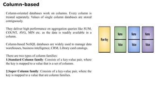 Column-based
Column-oriented databases work on columns. Every column is
treated separately. Values of single column databases are stored
contiguously.
They deliver high performance on aggregation queries like SUM,
COUNT, AVG, MIN etc. as the data is readily available in a
column.
Column-based NoSQL databases are widely used to manage data
warehouses, business intelligence, CRM, Library card catalogs.
There are two types of column families:
1.Standard Column family: Consists of a key-value pair, where
the key is mapped to a value that is a set of columns.
2.Super Column family: Consists of a key-value pair, where the
key is mapped to a value that are column families.
 