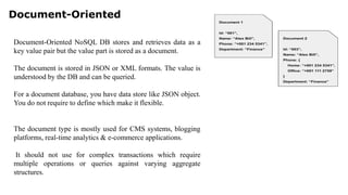 Document-Oriented
Document-Oriented NoSQL DB stores and retrieves data as a
key value pair but the value part is stored as a document.
The document is stored in JSON or XML formats. The value is
understood by the DB and can be queried.
For a document database, you have data store like JSON object.
You do not require to define which make it flexible.
The document type is mostly used for CMS systems, blogging
platforms, real-time analytics & e-commerce applications.
It should not use for complex transactions which require
multiple operations or queries against varying aggregate
structures.
 