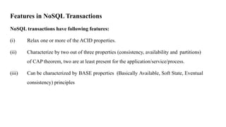 Features in NoSQL Transactions
NoSQL transactions have following features:
(i) Relax one or more of the ACID properties.
(ii) Characterize by two out of three properties (consistency, availability and partitions)
of CAP theorem, two are at least present for the application/service/process.
(iii) Can be characterized by BASE properties (Basically Available, Soft State, Eventual
consistency) principles
 