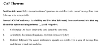 CAP Theorem
Partition tolerance: Refers to continuation of operations as a whole even in case of message loss, node
failure or node not reachable.
Brewer's CAP (Consistency, Availability and Partition Tolerance) theorem demonstrates that any
distributed system cannot guarantee C, A and P together.
1. Consistency- All nodes observe the same data at the same time.
2. Availability- Each request receives a response on success/failure.
3. Partition Tolerance-The system continues to operate as a whole even in case of message loss,
node failure or node not reachable.
 