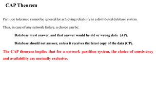 CAP Theorem
Partition tolerance cannot be ignored for achieving reliability in a distributed database system.
Thus, in case of any network failure, a choice can be:
Database must answer, and that answer would be old or wrong data (AP).
Database should not answer, unless it receives the latest copy of the data (CP).
The CAP theorem implies that for a network partition system, the choice of consistency
and availability are mutually exclusive.
 