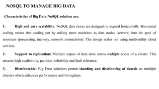 NOSQL TO MANAGE BIG DATA
Characteristics of Big Data NoSQL solution are:
1. High and easy scalability: NoSQL data stores are designed to expand horizontally. Horizontal
scaling means that scaling out by adding more machines as data nodes (servers) into the pool of
resources (processing, memory, network connections). The design scales out using multi-utility cloud
services.
2. Support to replication: Multiple copies of data store across multiple nodes of a cluster. This
ensures high availability, partition, reliability and fault tolerance.
3. Distributable: Big Data solutions permit sharding and distributing of shards on multiple
clusters which enhances performance and throughput.
 