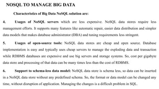 NOSQL TO MANAGE BIG DATA
Characteristics of Big Data NoSQL solution are:
4. Usages of NoSQL servers which are less expensive. NoSQL data stores require less
management efforts. It supports many features like automatic repair, easier data distribution and simpler
data models that makes database administrator (DBA) and tuning requirements less stringent.
5. Usages of open-source tools: NoSQL data stores are cheap and open source. Database
implementation is easy and typically uses cheap servers to manage the exploding data and transaction
while RDBMS databases are expensive and use big servers and storage systems. So, cost per gigabyte
data store and processing of that data can be many times less than the cost of RDBMS.
6. Support to schema-less data model: NoSQL data store is schema less, so data can be inserted
in a NoSQL data store without any predefined schema. So, the format or data model can be changed any
time, without disruption of application. Managing the changes is a difficult problem in SQL.
 