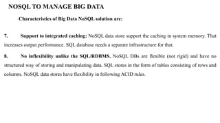 7. Support to integrated caching: NoSQL data store support the caching in system memory. That
increases output performance. SQL database needs a separate infrastructure for that.
8. No inflexibility unlike the SQL/RDBMS, NoSQL DBs are flexible (not rigid) and have no
structured way of storing and manipulating data. SQL stores in the form of tables consisting of rows and
columns. NoSQL data stores have flexibility in following ACID rules.
NOSQL TO MANAGE BIG DATA
Characteristics of Big Data NoSQL solution are:
 