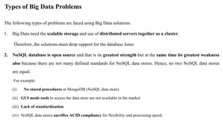 Types of Big Data Problems
The following types of problems are faced using Big Data solutions.
1. Big Data need the scalable storage and use of distributed servers together as a cluster.
Therefore, the solutions must drop support for the database Joins
2. NoSQL database is open source and that is its greatest strength but at the same time its greatest weakness
also because there are not many defined standards for NoSQL data stores. Hence, no two NoSQL data stores
are equal.
For example:
(i) No stored procedures in MongoDB (NoSQL data store)
(ii) GUI mode tools to access the data store are not available in the market
(iii) Lack of standardization
(iv) NoSQL data stores sacrifice ACID compliancy for flexibility and processing speed.
 