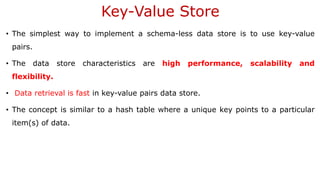 Key-Value Store
• The simplest way to implement a schema-less data store is to use key-value
pairs.
• The data store characteristics are high performance, scalability and
flexibility.
• Data retrieval is fast in key-value pairs data store.
• The concept is similar to a hash table where a unique key points to a particular
item(s) of data.
 