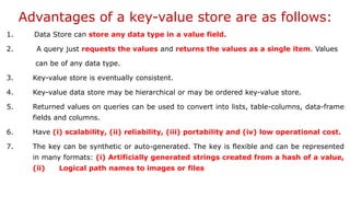 Advantages of a key-value store are as follows:
1. Data Store can store any data type in a value field.
2. A query just requests the values and returns the values as a single item. Values
can be of any data type.
3. Key-value store is eventually consistent.
4. Key-value data store may be hierarchical or may be ordered key-value store.
5. Returned values on queries can be used to convert into lists, table-columns, data-frame
fields and columns.
6. Have (i) scalability, (ii) reliability, (iii) portability and (iv) low operational cost.
7. The key can be synthetic or auto-generated. The key is flexible and can be represented
in many formats: (i) Artificially generated strings created from a hash of a value,
(ii) Logical path names to images or files
 