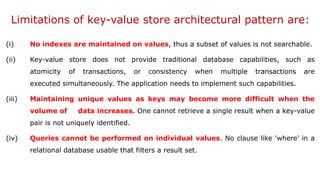 Limitations of key-value store architectural pattern are:
(i) No indexes are maintained on values, thus a subset of values is not searchable.
(ii) Key-value store does not provide traditional database capabilities, such as
atomicity of transactions, or consistency when multiple transactions are
executed simultaneously. The application needs to implement such capabilities.
(iii) Maintaining unique values as keys may become more difficult when the
volume of data increases. One cannot retrieve a single result when a key-value
pair is not uniquely identified.
(iv) Queries cannot be performed on individual values. No clause like 'where' in a
relational database usable that filters a result set.
 