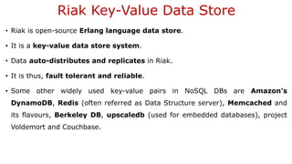Riak Key-Value Data Store
• Riak is open-source Erlang language data store.
• It is a key-value data store system.
• Data auto-distributes and replicates in Riak.
• It is thus, fault tolerant and reliable.
• Some other widely used key-value pairs in NoSQL DBs are Amazon's
DynamoDB, Redis (often referred as Data Structure server), Memcached and
its flavours, Berkeley DB, upscaledb (used for embedded databases), project
Voldemort and Couchbase.
 
