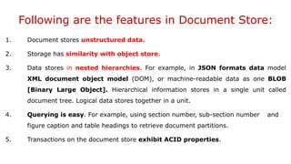 Following are the features in Document Store:
1. Document stores unstructured data.
2. Storage has similarity with object store.
3. Data stores in nested hierarchies. For example, in JSON formats data model
XML document object model (DOM), or machine-readable data as one BLOB
[Binary Large Object]. Hierarchical information stores in a single unit called
document tree. Logical data stores together in a unit.
4. Querying is easy. For example, using section number, sub-section number and
figure caption and table headings to retrieve document partitions.
5. Transactions on the document store exhibit ACID properties.
 