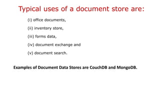 Typical uses of a document store are:
(i) office documents,
(ii) inventory store,
(iii) forms data,
(iv) document exchange and
(v) document search.
Examples of Document Data Stores are CouchDB and MongoDB.
 