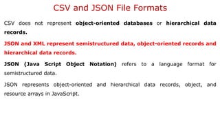 CSV and JSON File Formats
CSV does not represent object-oriented databases or hierarchical data
records.
JSON and XML represent semistructured data, object-oriented records and
hierarchical data records.
JSON (Java Script Object Notation) refers to a language format for
semistructured data.
JSON represents object-oriented and hierarchical data records, object, and
resource arrays in JavaScript.
 