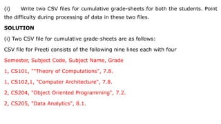 (i) Write two CSV files for cumulative grade-sheets for both the students. Point
the difficulty during processing of data in these two files.
SOLUTION
(i) Two CSV file for cumulative grade-sheets are as follows:
CSV file for Preeti consists of the following nine lines each with four
Semester, Subject Code, Subject Name, Grade
1, CS101, ""Theory of Computations", 7.8.
1, CS102,1, "Computer Architecture", 7.8.
2, CS204, "Object Oriented Programming", 7.2.
2, CS205, "Data Analytics", 8.1.
 