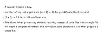 • A column head is a key.
• Number of key-value pairs are (4 x 9) = 36 for preetiGradeSheet.csv and
• (5 x 5) = 25 for kirtiGradeSheet.csv.
• Therefore, when processing student records, merger of both files into a single file
will need a program to extract the key-value pairs separately, and then prepare a
single file.
 