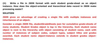 (ii) Write a file in JSON format with each student grade-sheet as an object
instance. How does the object-oriented and hierarchical data record in JSON make
processing easier?
SOLUTION
JSON gives an advantage of creating a single file with multiple instances and
inheritances of an object.
Consider a single JSON file, studentGradeSheets json for cumulative grade-sheets of
many students. Student Grades object is top in the hierarchy. Each student name
object is next in the hierarchy with object consisting of student name, each with
number of instances of subject codes, subject types, subject titles and grades
awarded. Each student name object-instance extends in student grades object-
instances.
 