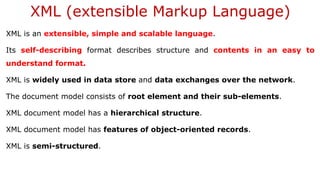 XML (extensible Markup Language)
XML is an extensible, simple and scalable language.
Its self-describing format describes structure and contents in an easy to
understand format.
XML is widely used in data store and data exchanges over the network.
The document model consists of root element and their sub-elements.
XML document model has a hierarchical structure.
XML document model has features of object-oriented records.
XML is semi-structured.
 