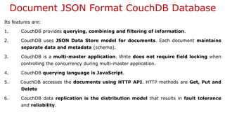 Document JSON Format CouchDB Database
Its features are:
1. CouchDB provides querying, combining and filtering of information.
2. CouchDB uses JSON Data Store model for documents. Each document maintains
separate data and metadata (schema).
3. CouchDB is a multi-master application. Write does not require field locking when
controlling the concurrency during multi-master application.
4. CouchDB querying language is JavaScript.
5. CouchDB accesses the documents using HTTP API. HTTP methods are Get, Put and
Delete
6. CouchDB data replication is the distribution model that results in fault tolerance
and reliability.
 