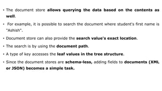 • The document store allows querying the data based on the contents as
well.
• For example, it is possible to search the document where student's first name is
"Ashish".
• Document store can also provide the search value's exact location.
• The search is by using the document path.
• A type of key accesses the leaf values in the tree structure.
• Since the document stores are schema-less, adding fields to documents (XML
or JSON) becomes a simple task.
 