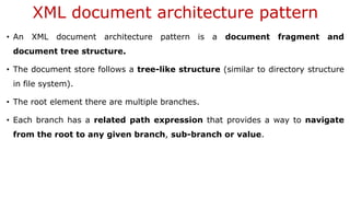XML document architecture pattern
• An XML document architecture pattern is a document fragment and
document tree structure.
• The document store follows a tree-like structure (similar to directory structure
in file system).
• The root element there are multiple branches.
• Each branch has a related path expression that provides a way to navigate
from the root to any given branch, sub-branch or value.
 