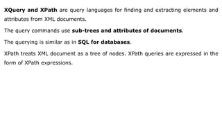 XQuery and XPath are query languages for finding and extracting elements and
attributes from XML documents.
The query commands use sub-trees and attributes of documents.
The querying is similar as in SQL for databases.
XPath treats XML document as a tree of nodes. XPath queries are expressed in the
form of XPath expressions.
 