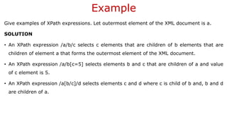Example
Give examples of XPath expressions. Let outermost element of the XML document is a.
SOLUTION
• An XPath expression /a/b/c selects c elements that are children of b elements that are
children of element a that forms the outermost element of the XML document.
• An XPath expression /a/b[c=5] selects elements b and c that are children of a and value
of c element is 5.
• An XPath expression /a[b/c]/d selects elements c and d where c is child of b and, b and d
are children of a.
 