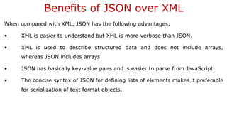 Benefits of JSON over XML
When compared with XML, JSON has the following advantages:
• XML is easier to understand but XML is more verbose than JSON.
• XML is used to describe structured data and does not include arrays,
whereas JSON includes arrays.
• JSON has basically key-value pairs and is easier to parse from JavaScript.
• The concise syntax of JSON for defining lists of elements makes it preferable
for serialization of text format objects.
 