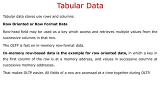 Tabular Data
Tabular data stores use rows and columns.
Row Oriented or Row Format Data
Row-head field may be used as a key which access and retrieves multiple values from the
successive columns in that row.
The OLTP is fast on in-memory row-format data.
In-memory row-based data is the example for row oriented data, in which a key in
the first column of the row is at a memory address, and values in successive columns at
successive memory addresses.
That makes OLTP easier. All fields of a row are accessed at a time together during OLTP.
 