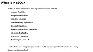 What is NoSQL?
NoSQL is a new approach of thinking about databases, such as
schema flexibility,
simple relationships,
dynamic schemas,
auto sharding, replication,
integrated caching,
horizontal scalability of shards,
distributable tuples,
semi-structures data
flexibility in approach.
NoSQL DB does not require specialized RDBMS like storage and hardware for processing.
Storage can be on a cloud.
 
