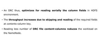 • An ORC thus, optimizes for reading serially the column fields in HDFS
environment.
• The throughput increases due to skipping and reading of the required fields
at contents-column key.
• Reading less number of ORC file content-columns reduces the workload on
the NameNode.
 