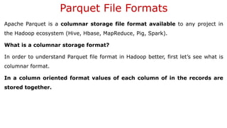 Parquet File Formats
Apache Parquet is a columnar storage file format available to any project in
the Hadoop ecosystem (Hive, Hbase, MapReduce, Pig, Spark).
What is a columnar storage format?
In order to understand Parquet file format in Hadoop better, first let’s see what is
columnar format.
In a column oriented format values of each column of in the records are
stored together.
 