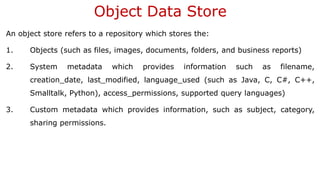 Object Data Store
An object store refers to a repository which stores the:
1. Objects (such as files, images, documents, folders, and business reports)
2. System metadata which provides information such as filename,
creation_date, last_modified, language_used (such as Java, C, C#, C++,
Smalltalk, Python), access_permissions, supported query languages)
3. Custom metadata which provides information, such as subject, category,
sharing permissions.
 