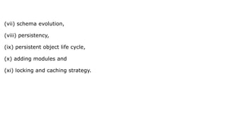 (vii) schema evolution,
(viii) persistency,
(ix) persistent object life cycle,
(x) adding modules and
(xi) locking and caching strategy.
 