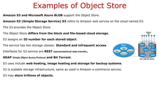 Examples of Object Store
Amazon S3 and Microsoft Azure BLOB support the Object Store.
Amazon S3 (Simple Storage Service) S3 refers to Amazon web service on the cloud named S3.
The S3 provides the Object Store.
The Object Store differs from the block and file-based cloud storage.
S3 assigns an ID number for each stored object.
The service has two storage classes: Standard and infrequent access.
Interfaces for S3 service are REST representational state transfer,
SOAP Simple Object Access Protocol and Bit Torrent.
S3 uses include web hosting, image hosting and storage for backup systems.
S3 is scalable storage infrastructure, same as used in Amazon e-commerce service.
S3 may store trillions of objects.
 