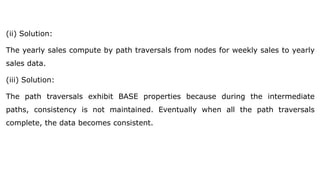 (ii) Solution:
The yearly sales compute by path traversals from nodes for weekly sales to yearly
sales data.
(iii) Solution:
The path traversals exhibit BASE properties because during the intermediate
paths, consistency is not maintained. Eventually when all the path traversals
complete, the data becomes consistent.
 