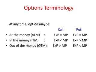 Options Terminology

  At any time, option maybe:
                                  Call       Put
• At the money (ATM) :          ExP = MP   ExP = MP
• In the money (ITM)   :        ExP < MP   ExP > MP
• Out of the money (OTM):      ExP > MP    ExP < MP
 
