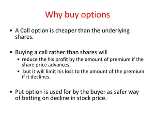 Why buy options
• A Call option is cheaper than the underlying
  shares.

• Buying a call rather than shares will
   • reduce the his profit by the amount of premium if the
     share price advances,
   • but it will limit his loss to the amount of the premium
     if it declines.

• Put option is used for by the buyer as safer way
  of betting on decline in stock price.
 