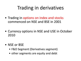 Trading in derivatives
• Trading in options on index and stocks
  commenced on NSE and BSE in 2001

• Currency options in NSE and USE in October
  2010

• NSE or BSE
  • F&O Segment (Derivatives segment)
  • other segments are equity and debt
 