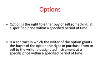 Options

• Option is the right to either buy or sell something, at
  a specified price within a specified period of time.


• Is a contract in which the writer of the option grants
  the buyer of the option the right to purchase from or
  sell to the writer a designated instrument at a
  specific price within a specified period of time.
 