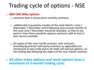 Trading cycle of options - NSE
o S&P CNX Nifty options
   o contracts have 3 consecutive monthly contracts,

   o additionally 3 quarterly months of the cycle March / June /
     September / December and 8 following semi-annual months of
     the cycle June / December would be available, so that at any
     point in time there would be options contracts with at least 5
     year tenure available.

   o On expiry of the near month contract, new contracts
     (monthly/quarterly/ half yearly contracts as applicable) are
     introduced at new strike prices for both call and put options, on
     the trading day following the expiry of the near month contract.

o All other index options and stock options have a
  maximum of 3-month trading cycle.
 