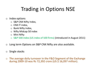 Trading in Options NSE
o Index options
   o   S&P CNX Nifty Index,
   o   CNX IT index,
   o   Bank Nifty Index,
   o   Nifty Midcap 50 index
   o   Mini Nifty
   o   S&P 500 index (US index of 500 firms) (introduced in August 2011)

o Long term Options on S&P CNX Nifty are also available.

o Single stocks

o The average daily turnover in the F&O Segment of the Exchange
  during 2009-10 was Rs 72,392 crore (US $ 16,097 million).
 