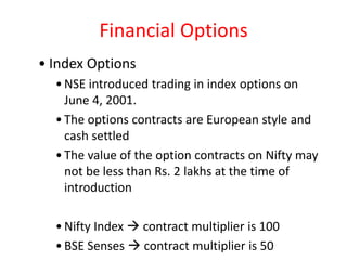 Financial Options
• Index Options
  • NSE introduced trading in index options on
    June 4, 2001.
  • The options contracts are European style and
    cash settled
  • The value of the option contracts on Nifty may
    not be less than Rs. 2 lakhs at the time of
    introduction

  • Nifty Index  contract multiplier is 100
  • BSE Senses  contract multiplier is 50
 