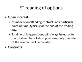ET reading of options
• Open interest
  • Number of outstanding contracts at a particular
    point of time, typically at the end of the trading
    day.
  • Total no of long positions will always be equal to
    the total number of short positions, only one side
    of the contract will be counted
• Contracts
 